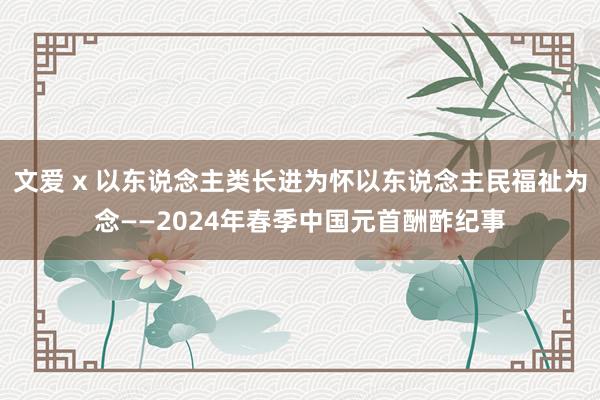 文爱 x 以东说念主类长进为怀以东说念主民福祉为念——2024年春季中国元首酬酢纪事